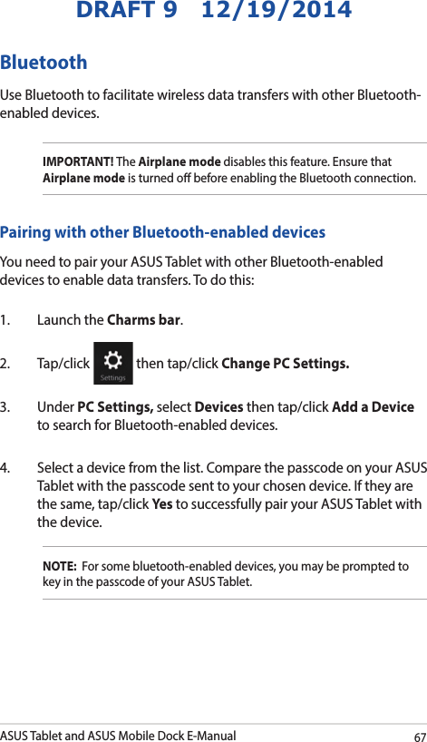 ASUS Tablet and ASUS Mobile Dock E-Manual67DRAFT 9   12/19/2014Bluetooth Use Bluetooth to facilitate wireless data transfers with other Bluetooth-enabled devices.IMPORTANT! The Airplane mode disables this feature. Ensure that Airplane mode is turned o before enabling the Bluetooth connection.Pairing with other Bluetooth-enabled devicesYou need to pair your ASUS Tablet with other Bluetooth-enabled devices to enable data transfers. To do this:1.  Launch the Charms bar.2. Tap/click   then tap/click Change PC Settings.3. Under PC Settings, select Devices then tap/click Add a Device to search for Bluetooth-enabled devices.4.  Select a device from the list. Compare the passcode on your ASUS Tablet with the passcode sent to your chosen device. If they are the same, tap/click Yes to successfully pair your ASUS Tablet with the device.NOTE:  For some bluetooth-enabled devices, you may be prompted to key in the passcode of your ASUS Tablet.