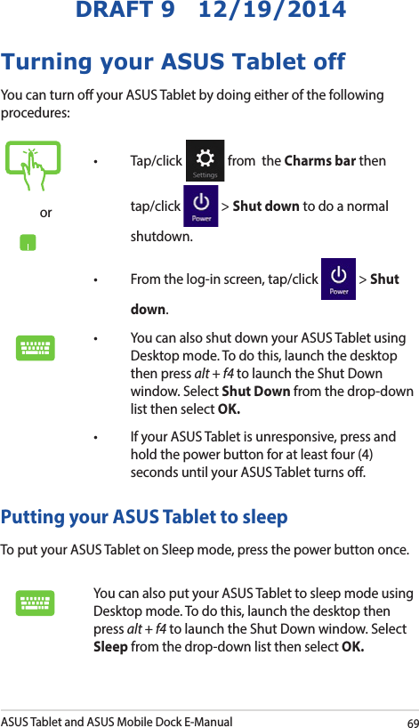 ASUS Tablet and ASUS Mobile Dock E-Manual69DRAFT 9   12/19/2014Turning your ASUS Tablet offYou can turn o your ASUS Tablet by doing either of the following procedures:or• Tap/click  from  the Charms bar then tap/click   &gt; Shut down to do a normal shutdown.• Fromthelog-inscreen,tap/click  &gt; Shut down.• YoucanalsoshutdownyourASUSTabletusingDesktop mode. To do this, launch the desktop then press alt + f4 to launch the Shut Down window. Select Shut Down from the drop-down list then select OK.• IfyourASUSTabletisunresponsive,pressandhold the power button for at least four (4) seconds until your ASUS Tablet turns o.Putting your ASUS Tablet to sleepTo put your ASUS Tablet on Sleep mode, press the power button once. You can also put your ASUS Tablet to sleep mode using Desktop mode. To do this, launch the desktop then press alt + f4 to launch the Shut Down window. Select Sleep from the drop-down list then select OK.
