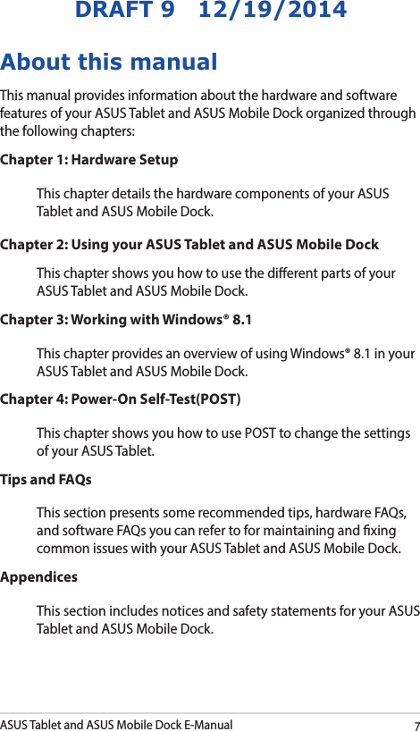 ASUS Tablet and ASUS Mobile Dock E-Manual7DRAFT 9   12/19/2014About this manualThis manual provides information about the hardware and software features of your ASUS Tablet and ASUS Mobile Dock organized through the following chapters:Chapter 1: Hardware SetupThis chapter details the hardware components of your ASUS Tablet and ASUS Mobile Dock.Chapter 2: Using your ASUS Tablet and ASUS Mobile DockThis chapter shows you how to use the dierent parts of your ASUS Tablet and ASUS Mobile Dock.Chapter 3: Working with Windows® 8.1This chapter provides an overview of using Windows® 8.1 in your ASUS Tablet and ASUS Mobile Dock.Chapter 4: Power-On Self-Test(POST)This chapter shows you how to use POST to change the settings of your ASUS Tablet.Tips and FAQsThis section presents some recommended tips, hardware FAQs, and software FAQs you can refer to for maintaining and xing common issues with your ASUS Tablet and ASUS Mobile Dock. AppendicesThis section includes notices and safety statements for your ASUS Tablet and ASUS Mobile Dock. 