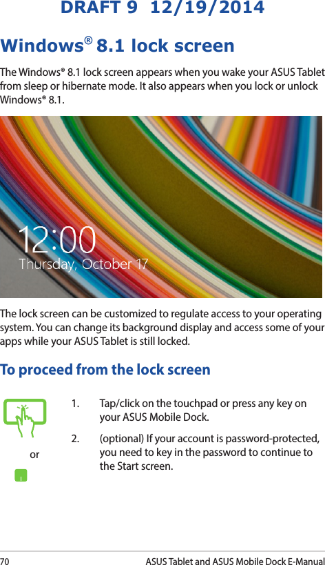 70ASUS Tablet and ASUS Mobile Dock E-ManualDRAFT 9  12/19/2014Windows® 8.1 lock screenThe Windows® 8.1 lock screen appears when you wake your ASUS Tablet from sleep or hibernate mode. It also appears when you lock or unlock Windows® 8.1. The lock screen can be customized to regulate access to your operating system. You can change its background display and access some of your apps while your ASUS Tablet is still locked. To proceed from the lock screenor1.  Tap/click on the touchpad or press any key on your ASUS Mobile Dock. 2.  (optional) If your account is password-protected, you need to key in the password to continue to the Start screen.