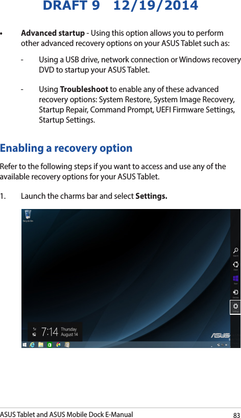 ASUS Tablet and ASUS Mobile Dock E-Manual83DRAFT 9   12/19/2014• Advancedstartup- Using this option allows you to perform other advanced recovery options on your ASUS Tablet such as:-   Using a USB drive, network connection or Windows recovery DVD to startup your ASUS Tablet. - Using Troubleshoot to enable any of these advanced recovery options: System Restore, System Image Recovery, Startup Repair, Command Prompt, UEFI Firmware Settings, Startup Settings.Enabling a recovery option Refer to the following steps if you want to access and use any of the available recovery options for your ASUS Tablet.1.  Launch the charms bar and select Settings.