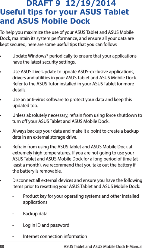 88ASUS Tablet and ASUS Mobile Dock E-ManualDRAFT 9  12/19/2014Useful tips for your ASUS Tablet and ASUS Mobile DockTo help you maximize the use of your ASUS Tablet and ASUS Mobile Dock, maintain its system performance, and ensure all your data are kept secured, here are some useful tips that you can follow:• UpdateWindows®periodicallytoensurethatyourapplicationshave the latest security settings. • UseASUSLiveUpdatetoupdateASUS-exclusiveapplications,drivers and utilities in your ASUS Tablet and ASUS Mobile Dock. Refer to the ASUS Tutor installed in your ASUS Tablet for more details.• Useananti-virussoftwaretoprotectyourdataandkeepthisupdated too.• Unlessabsolutelynecessary,refrainfromusingforceshutdowntoturn o your ASUS Tablet and ASUS Mobile Dock. • Alwaysbackupyourdataandmakeitapointtocreateabackupdata in an external storage drive.• RefrainfromusingtheASUSTabletandASUSMobileDockatextremely high temperatures. If you are not going to use your ASUS Tablet and ASUS Mobile Dock for a long period of time (at least a month), we recommend that you take out the battery if the battery is removable. • Disconnectallexternaldevicesandensureyouhavethefollowingitems prior to resetting your ASUS Tablet and ASUS Mobile Dock:-  Product key for your operating systems and other installed applications-  Backup data-  Log in ID and password-  Internet connection information