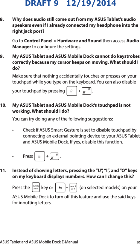 ASUS Tablet and ASUS Mobile Dock E-Manual91DRAFT 9   12/19/20148.   Why does audio still come out from my ASUS Tablet’s audio speakers even if I already connected my headphone into the right jack port? Go to Control Panel &gt; Hardware and Sound then access Audio Manager to congure the settings. 9.  My ASUS Tablet and ASUS Mobile Dock cannot do keystrokes correctly because my cursor keeps on moving. What should I do?Make sure that nothing accidentally touches or presses on your touchpad while you type on the keyboard. You can also disable your touchpad by pressing  .10.  My ASUS Tablet and ASUS Mobile Dock’s touchpad is not working. What should I do?You can try doing any of the following suggestions: • CheckifASUSSmartGestureissettodisabletouchpadbyconnecting an external pointing device to your ASUS Tablet and ASUS Mobile Dock. If yes, disable this function. • Press .11.  Instead of showing letters, pressing the “U”, “I”, and “O” keys on my keyboard displays numbers. How can I change this?Press the   key or   (on selected models) on your ASUS Mobile Dock to turn o this feature and use the said keys for inputting letters. 