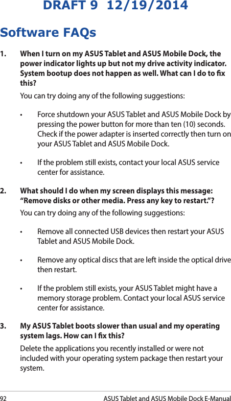 92ASUS Tablet and ASUS Mobile Dock E-ManualDRAFT 9  12/19/2014Software FAQs1.  When I turn on my ASUS Tablet and ASUS Mobile Dock, the power indicator lights up but not my drive activity indicator. System bootup does not happen as well. What can I do to x this?You can try doing any of the following suggestions:• ForceshutdownyourASUSTabletandASUSMobileDockbypressing the power button for more than ten (10) seconds. Check if the power adapter is inserted correctly then turn on your ASUS Tablet and ASUS Mobile Dock.• Iftheproblemstillexists,contactyourlocalASUSservicecenter for assistance.2.  What should I do when my screen displays this message: “Remove disks or other media. Press any key to restart.”?You can try doing any of the following suggestions:• RemoveallconnectedUSBdevicesthenrestartyourASUSTablet and ASUS Mobile Dock.• Removeanyopticaldiscsthatareleftinsidetheopticaldrivethen restart. • Iftheproblemstillexists,yourASUSTabletmighthaveamemory storage problem. Contact your local ASUS service center for assistance.3.   My ASUS Tablet boots slower than usual and my operating system lags. How can I x this?Delete the applications you recently installed or were not included with your operating system package then restart your system. 