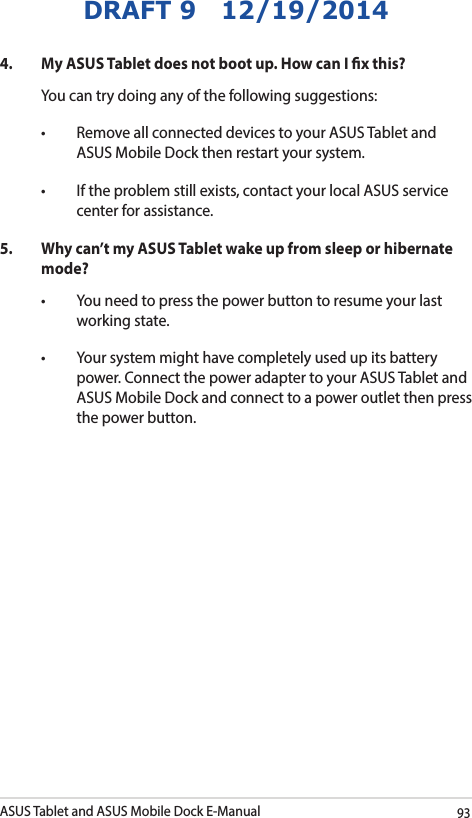 ASUS Tablet and ASUS Mobile Dock E-Manual93DRAFT 9   12/19/20144.  My ASUS Tablet does not boot up. How can I x this?You can try doing any of the following suggestions:• RemoveallconnecteddevicestoyourASUSTabletandASUS Mobile Dock then restart your system.• Iftheproblemstillexists,contactyourlocalASUSservicecenter for assistance.5.  Why can’t my ASUS Tablet wake up from sleep or hibernate mode?• Youneedtopressthepowerbuttontoresumeyourlastworking state.• Yoursystemmighthavecompletelyusedupitsbatterypower. Connect the power adapter to your ASUS Tablet and ASUS Mobile Dock and connect to a power outlet then press the power button.