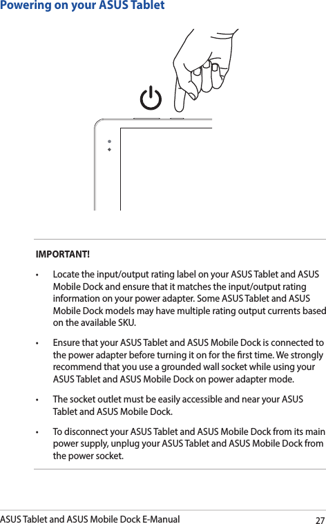 ASUS Tablet and ASUS Mobile Dock E-Manual27IMPORTANT! • Locatetheinput/outputratinglabelonyourASUSTabletandASUSMobile Dock and ensure that it matches the input/output rating information on your power adapter. Some ASUS Tablet and ASUS Mobile Dock models may have multiple rating output currents based on the available SKU.• EnsurethatyourASUSTabletandASUSMobileDockisconnectedtothe power adapter before turning it on for the rst time. We strongly recommend that you use a grounded wall socket while using your ASUS Tablet and ASUS Mobile Dock on power adapter mode.• ThesocketoutletmustbeeasilyaccessibleandnearyourASUSTablet and ASUS Mobile Dock.• TodisconnectyourASUSTabletandASUSMobileDockfromitsmainpower supply, unplug your ASUS Tablet and ASUS Mobile Dock from the power socket.Powering on your ASUS Tablet