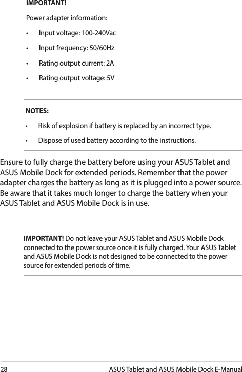 28ASUS Tablet and ASUS Mobile Dock E-ManualNOTES:• Riskofexplosionifbatteryisreplacedbyanincorrecttype.• Disposeofusedbatteryaccordingtotheinstructions.Ensure to fully charge the battery before using your ASUS Tablet and ASUS Mobile Dock for extended periods. Remember that the power adapter charges the battery as long as it is plugged into a power source. Be aware that it takes much longer to charge the battery when your ASUS Tablet and ASUS Mobile Dock is in use.IMPORTANT! Power adapter information:• Inputvoltage:100-240Vac• Inputfrequency:50/60Hz• Ratingoutputcurrent:2A• Ratingoutputvoltage:5VIMPORTANT! Do not leave your ASUS Tablet and ASUS Mobile Dock connected to the power source once it is fully charged. Your ASUS Tablet and ASUS Mobile Dock is not designed to be connected to the power source for extended periods of time.