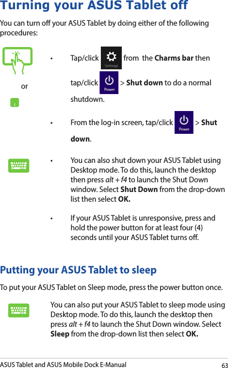 ASUS Tablet and ASUS Mobile Dock E-Manual63Turning your ASUS Tablet offYou can turn o your ASUS Tablet by doing either of the following procedures:Putting your ASUS Tablet to sleepTo put your ASUS Tablet on Sleep mode, press the power button once. You can also put your ASUS Tablet to sleep mode using Desktop mode. To do this, launch the desktop then press alt + f4 to launch the Shut Down window. Select Sleep from the drop-down list then select OK.or• Tap/click  from  the Charms bar then tap/click   &gt; Shut down to do a normal shutdown.• Fromthelog-inscreen,tap/click  &gt; Shut down.• YoucanalsoshutdownyourASUSTabletusingDesktop mode. To do this, launch the desktop then press alt + f4 to launch the Shut Down window. Select Shut Down from the drop-down list then select OK.• IfyourASUSTabletisunresponsive,pressandhold the power button for at least four (4) seconds until your ASUS Tablet turns o.