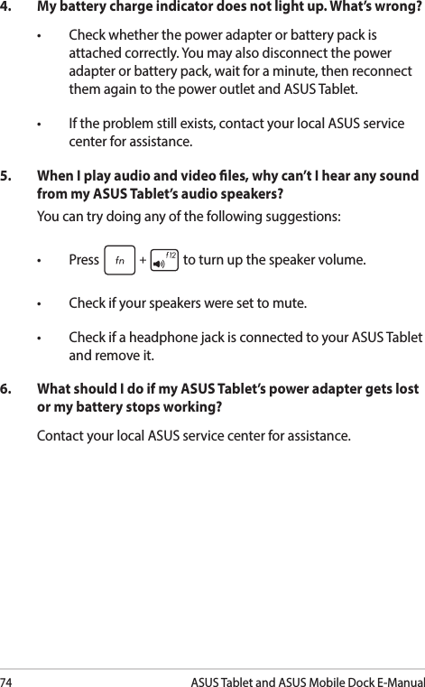 74ASUS Tablet and ASUS Mobile Dock E-Manual4.  My battery charge indicator does not light up. What’s wrong?• Checkwhetherthepoweradapterorbatterypackisattached correctly. You may also disconnect the power adapter or battery pack, wait for a minute, then reconnect them again to the power outlet and ASUS Tablet.• Iftheproblemstillexists,contactyourlocalASUSservicecenter for assistance.5. WhenIplayaudioandvideoles,whycan’tIhearanysoundfrom my ASUS Tablet’s audio speakers?You can try doing any of the following suggestions:• Press  to turn up the speaker volume. • Checkifyourspeakersweresettomute.• CheckifaheadphonejackisconnectedtoyourASUSTabletand remove it.6.  What should I do if my ASUS Tablet’s power adapter gets lost or my battery stops working?Contact your local ASUS service center for assistance.