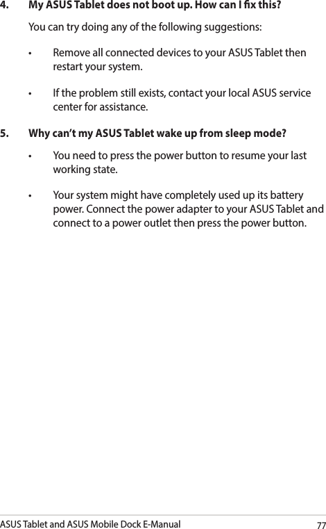 ASUS Tablet and ASUS Mobile Dock E-Manual774. MyASUSTabletdoesnotbootup.HowcanIxthis?You can try doing any of the following suggestions:• RemoveallconnecteddevicestoyourASUSTabletthenrestart your system.• Iftheproblemstillexists,contactyourlocalASUSservicecenter for assistance.5.  Why can’t my ASUS Tablet wake up from sleep mode?• Youneedtopressthepowerbuttontoresumeyourlastworking state.• Yoursystemmighthavecompletelyusedupitsbatterypower. Connect the power adapter to your ASUS Tablet and connect to a power outlet then press the power button.
