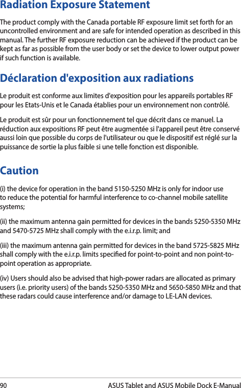 90ASUS Tablet and ASUS Mobile Dock E-ManualRadiation Exposure StatementThe product comply with the Canada portable RF exposure limit set forth for an uncontrolled environment and are safe for intended operation as described in this manual. The further RF exposure reduction can be achieved if the product can be kept as far as possible from the user body or set the device to lower output power if such function is available.Déclaration d&apos;exposition aux radiationsLe produit est conforme aux limites d&apos;exposition pour les appareils portables RF pour les Etats-Unis et le Canada établies pour un environnement non contrôlé.Le produit est sûr pour un fonctionnement tel que décrit dans ce manuel. La réduction aux expositions RF peut être augmentée si l&apos;appareil peut être conservé aussi loin que possible du corps de l&apos;utilisateur ou que le dispositif est réglé sur la puissance de sortie la plus faible si une telle fonction est disponible.Caution(i) the device for operation in the band 5150-5250 MHz is only for indoor use to reduce the potential for harmful interference to co-channel mobile satellite systems;(ii) the maximum antenna gain permitted for devices in the bands 5250-5350 MHz and 5470-5725 MHz shall comply with the e.i.r.p. limit; and(iii) the maximum antenna gain permitted for devices in the band 5725-5825 MHz shall comply with the e.i.r.p. limits specied for point-to-point and non point-to-point operation as appropriate.(iv) Users should also be advised that high-power radars are allocated as primary users (i.e. priority users) of the bands 5250-5350 MHz and 5650-5850 MHz and that these radars could cause interference and/or damage to LE-LAN devices.