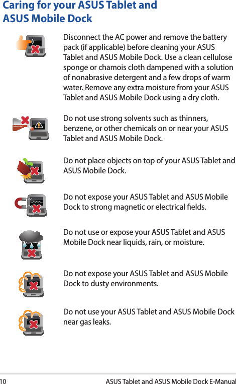 10ASUS Tablet and ASUS Mobile Dock E-ManualCaring for your ASUS Tablet and ASUS Mobile DockDisconnect the AC power and remove the battery pack (if applicable) before cleaning your ASUS Tablet and ASUS Mobile Dock. Use a clean cellulose sponge or chamois cloth dampened with a solution of nonabrasive detergent and a few drops of warm water. Remove any extra moisture from your ASUS Tablet and ASUS Mobile Dock using a dry cloth.Do not use strong solvents such as thinners, benzene, or other chemicals on or near your ASUS Tablet and ASUS Mobile Dock.Do not place objects on top of your ASUS Tablet and ASUS Mobile Dock.Do not expose your ASUS Tablet and ASUS Mobile Dock to strong magnetic or electrical elds.Do not use or expose your ASUS Tablet and ASUS Mobile Dock near liquids, rain, or moisture. Do not expose your ASUS Tablet and ASUS Mobile Dock to dusty environments.Do not use your ASUS Tablet and ASUS Mobile Dock near gas leaks.
