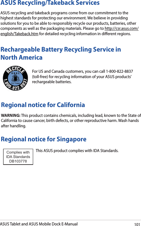 ASUS Tablet and ASUS Mobile Dock E-Manual101For US and Canada customers, you can call 1-800-822-8837 (toll-free) for recycling information of your ASUS products’ rechargeable batteries.Rechargeable Battery Recycling Service in North AmericaRegional notice for CaliforniaWARNING: This product contains chemicals, including lead, known to the State of California to cause cancer, birth defects, or other reproductive harm. Wash hands after handling.Regional notice for SingaporeThis ASUS product complies with IDA Standards.Complies with IDA StandardsDB103778 ASUS Recycling/Takeback ServicesASUS recycling and takeback programs come from our commitment to the highest standards for protecting our environment. We believe in providing solutions for you to be able to responsibly recycle our products, batteries, other components as well as the packaging materials. Please go to http://csr.asus.com/english/Takeback.htm for detailed recycling information in dierent regions.