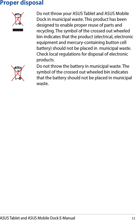 ASUS Tablet and ASUS Mobile Dock E-Manual11Proper disposalDo not throw your ASUS Tablet and ASUS Mobile Dock in municipal waste. This product has been designed to enable proper reuse of parts and recycling. The symbol of the crossed out wheeled bin indicates that the product (electrical, electronic equipment and mercury-containing button cell battery) should not be placed in  municipal waste. Check local regulations for disposal of electronic products.Do not throw the battery in municipal waste. The symbol of the crossed out wheeled bin indicates that the battery should not be placed in municipal waste.