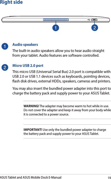 ASUS Tablet and ASUS Mobile Dock E-Manual19Right sideAudio speakersThe built-in audio speakers allow you to hear audio straight from your tablet. Audio features are software controlled.Micro USB 2.0 portThis micro USB (Universal Serial Bus) 2.0 port is compatible with USB 2.0 or USB 1.1 devices such as keyboards, pointing devices, ash disk drives, external HDDs, speakers, cameras and printers. You may also insert the bundled power adapter into this port to charge the battery pack and supply power to your ASUS Tablet.WARNING! The adapter may become warm to hot while in use.  Do not cover the adapter and keep it away from your body while it is connected to a power source.IMPORTANT! Use only the bundled power adapter to charge the battery pack and supply power to your ASUS Tablet.