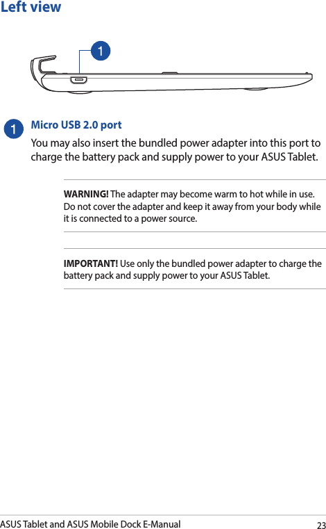 ASUS Tablet and ASUS Mobile Dock E-Manual23Micro USB 2.0 portYou may also insert the bundled power adapter into this port to charge the battery pack and supply power to your ASUS Tablet.WARNING! The adapter may become warm to hot while in use.  Do not cover the adapter and keep it away from your body while it is connected to a power source.IMPORTANT! Use only the bundled power adapter to charge the battery pack and supply power to your ASUS Tablet.Left view
