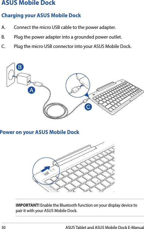 30ASUS Tablet and ASUS Mobile Dock E-ManualASUS Mobile DockCharging your ASUS Mobile DockA.  Connect the micro USB cable to the power adapter.B.  Plug the power adapter into a grounded power outlet. C.  Plug the micro USB connector into your ASUS Mobile Dock.Power on your ASUS Mobile DockIMPORTANT! Enable the Bluetooth function on your display device to pair it with your ASUS Mobile Dock. 