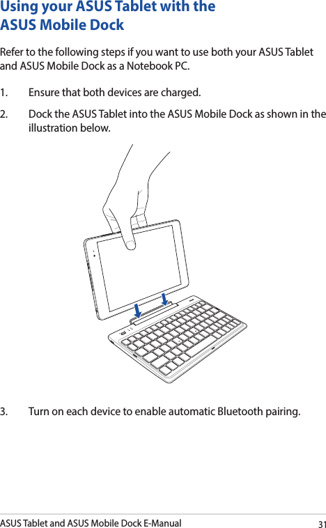 ASUS Tablet and ASUS Mobile Dock E-Manual31Using your ASUS Tablet with the ASUS Mobile DockRefer to the following steps if you want to use both your ASUS Tablet and ASUS Mobile Dock as a Notebook PC.1.  Ensure that both devices are charged.2.  Dock the ASUS Tablet into the ASUS Mobile Dock as shown in the illustration below.3.  Turn on each device to enable automatic Bluetooth pairing. 