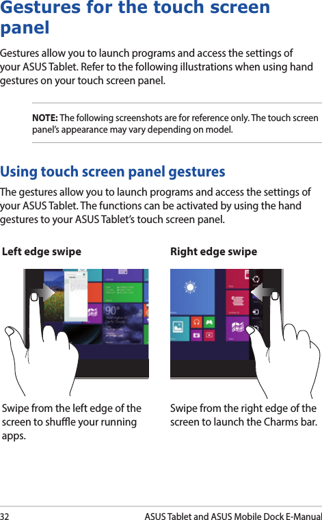 32ASUS Tablet and ASUS Mobile Dock E-ManualGestures for the touch screen panelGestures allow you to launch programs and access the settings of your ASUS Tablet. Refer to the following illustrations when using hand gestures on your touch screen panel.NOTE: The following screenshots are for reference only. The touch screen panel’s appearance may vary depending on model.The gestures allow you to launch programs and access the settings of your ASUS Tablet. The functions can be activated by using the hand gestures to your ASUS Tablet’s touch screen panel.Left edge swipe Right edge swipeSwipe from the left edge of the screen to shue your running apps.Swipe from the right edge of the screen to launch the Charms bar.Using touch screen panel gestures