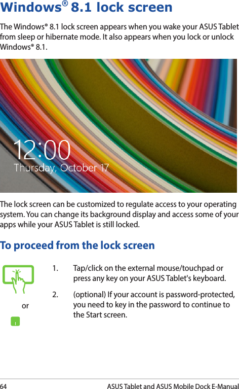 64ASUS Tablet and ASUS Mobile Dock E-ManualWindows® 8.1 lock screenThe Windows® 8.1 lock screen appears when you wake your ASUS Tablet from sleep or hibernate mode. It also appears when you lock or unlock Windows® 8.1. The lock screen can be customized to regulate access to your operating system. You can change its background display and access some of your apps while your ASUS Tablet is still locked. To proceed from the lock screenor1.  Tap/click on the external mouse/touchpad or press any key on your ASUS Tablet&apos;s keyboard. 2.  (optional) If your account is password-protected, you need to key in the password to continue to the Start screen.