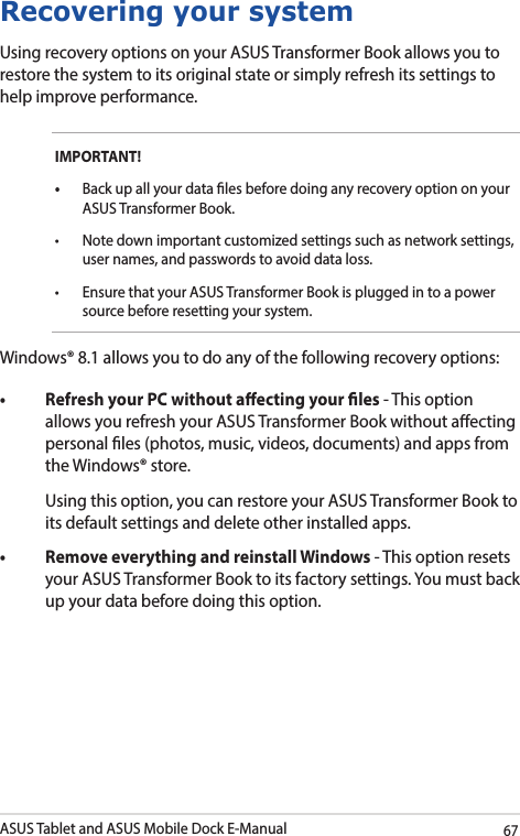 ASUS Tablet and ASUS Mobile Dock E-Manual67Recovering your systemUsing recovery options on your ASUS Transformer Book allows you to restore the system to its original state or simply refresh its settings to help improve performance.IMPORTANT!  Back up all your data les before doing any recovery option on your ASUS Transformer Book.  user names, and passwords to avoid data loss.  nsure that your ASUS Transformer Book is plugged in to a power source before resetting your system.Windows® 8.1 allows you to do any of the following recovery options: - This option allows you refresh your ASUS Transformer Book without aecting personal les (photos, music, videos, documents) and apps from the Windows® store.   Using this option, you can restore your ASUS Transformer Book to its default settings and delete other installed apps.  - This option resets your ASUS Transformer Book to its factory settings. You must back up your data before doing this option.