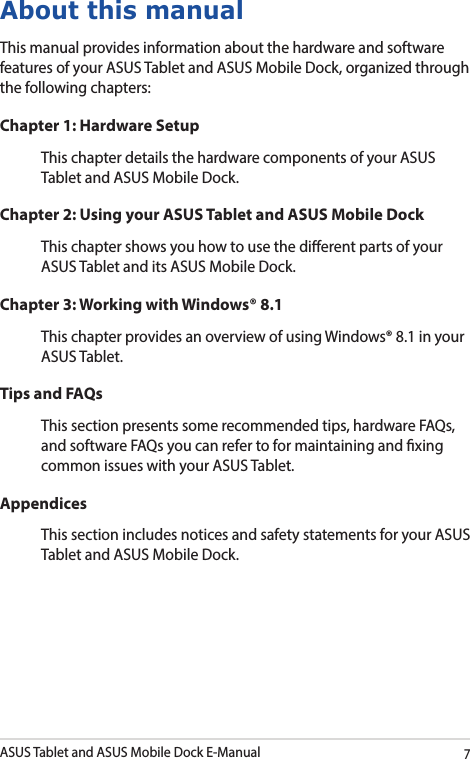 ASUS Tablet and ASUS Mobile Dock E-Manual7About this manualThis manual provides information about the hardware and software features of your ASUS Tablet and ASUS Mobile Dock, organized through the following chapters:Chapter 1: Hardware SetupThis chapter details the hardware components of your ASUS Tablet and ASUS Mobile Dock.Chapter 2: Using your ASUS Tablet and ASUS Mobile DockThis chapter shows you how to use the dierent parts of your ASUS Tablet and its ASUS Mobile Dock.Chapter 3: Working with Windows® 8.1This chapter provides an overview of using Windows® 8.1 in your ASUS Tablet.Tips and FAQsThis section presents some recommended tips, hardware FAQs, and software FAQs you can refer to for maintaining and xing common issues with your ASUS Tablet. AppendicesThis section includes notices and safety statements for your ASUS Tablet and ASUS Mobile Dock.