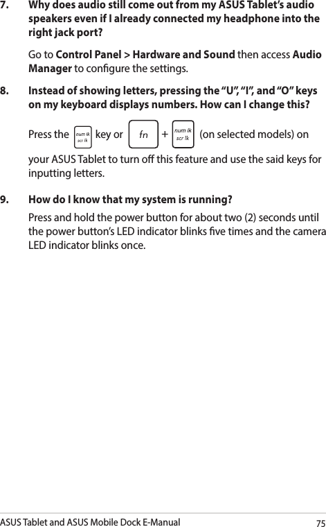 ASUS Tablet and ASUS Mobile Dock E-Manual757.   Why does audio still come out from my ASUS Tablet’s audio speakers even if I already connected my headphone into the right jack port? Go to Control Panel &gt; Hardware and Sound then access Audio Manager to congure the settings. 8.  Instead of showing letters, pressing the “U”, “I”, and “O” keys on my keyboard displays numbers. How can I change this?Press the   key or   (on selected models) on your ASUS Tablet to turn o this feature and use the said keys for inputting letters. 9.  How do I know that my system is running?Press and hold the power button for about two (2) seconds until the power button’s LED indicator blinks ve times and the camera LED indicator blinks once.