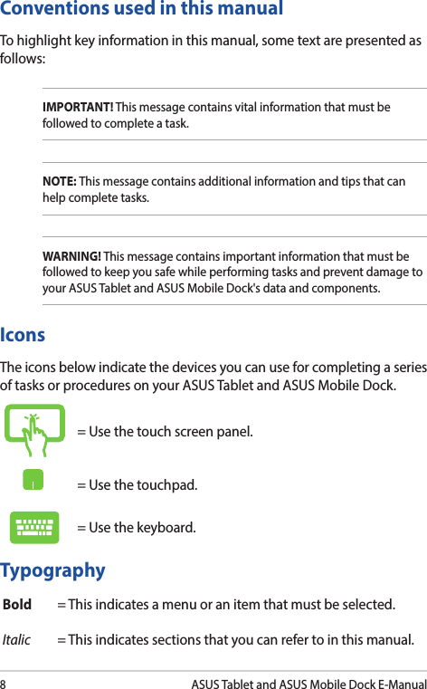 8ASUS Tablet and ASUS Mobile Dock E-ManualTypographyBold = This indicates a menu or an item that must be selected.Italic = This indicates sections that you can refer to in this manual.Conventions used in this manualTo highlight key information in this manual, some text are presented as follows:IMPORTANT! This message contains vital information that must be followed to complete a task. NOTE: This message contains additional information and tips that can help complete tasks.WARNING! This message contains important information that must be followed to keep you safe while performing tasks and prevent damage to your ASUS Tablet and ASUS Mobile Dock&apos;s data and components. IconsThe icons below indicate the devices you can use for completing a series of tasks or procedures on your ASUS Tablet and ASUS Mobile Dock.= Use the touch screen panel.= Use the touchpad.= Use the keyboard.