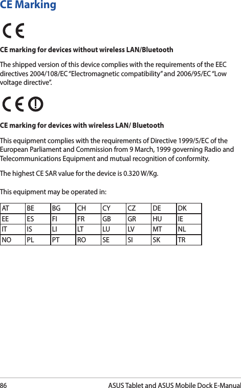 86ASUS Tablet and ASUS Mobile Dock E-ManualCE MarkingCE marking for devices without wireless LAN/BluetoothThe shipped version of this device complies with the requirements of the EEC directives 2004/108/EC “Electromagnetic compatibility” and 2006/95/EC “Low voltage directive”.CE marking for devices with wireless LAN/ BluetoothThis equipment complies with the requirements of Directive 1999/5/EC of the European Parliament and Commission from 9 March, 1999 governing Radio and Telecommunications Equipment and mutual recognition of conformity.The highest CE SAR value for the device is 0.320 W/Kg.This equipment may be operated in:AT BE BG CH CY CZ DE DKEE ES FI FR GB GR HU IEIT IS LI LT LU LV MT NLNO PL PT RO SE SI SK TR