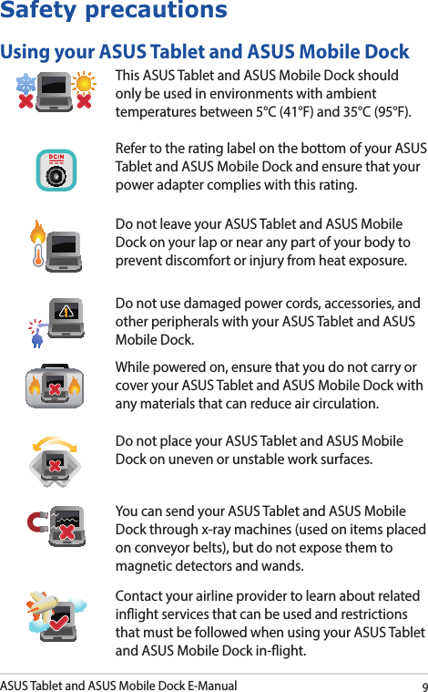ASUS Tablet and ASUS Mobile Dock E-Manual9Safety precautionsUsing your ASUS Tablet and ASUS Mobile DockThis ASUS Tablet and ASUS Mobile Dock should only be used in environments with ambient temperatures between 5°C (41°F) and 35°C (95°F).Refer to the rating label on the bottom of your ASUS Tablet and ASUS Mobile Dock and ensure that your power adapter complies with this rating.Do not leave your ASUS Tablet and ASUS Mobile Dock on your lap or near any part of your body to prevent discomfort or injury from heat exposure.Do not use damaged power cords, accessories, and other peripherals with your ASUS Tablet and ASUS Mobile Dock.While powered on, ensure that you do not carry or cover your ASUS Tablet and ASUS Mobile Dock with any materials that can reduce air circulation.Do not place your ASUS Tablet and ASUS Mobile Dock on uneven or unstable work surfaces. You can send your ASUS Tablet and ASUS Mobile Dock through x-ray machines (used on items placed on conveyor belts), but do not expose them to magnetic detectors and wands.Contact your airline provider to learn about related inight services that can be used and restrictions that must be followed when using your ASUS Tablet and ASUS Mobile Dock in-ight.