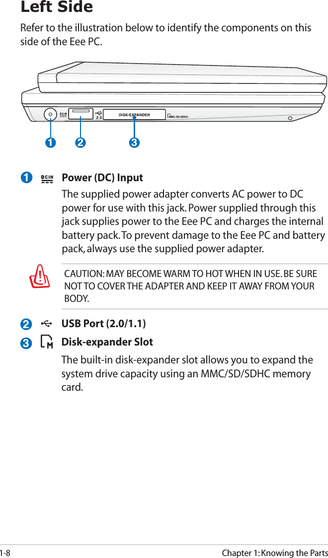 1-8Chapter 1: Knowing the Parts1 2 3Left SideRefer to the illustration below to identify the components on this side of the Eee PC.  Power (DC) Input  The supplied power adapter converts AC power to DC power for use with this jack. Power supplied through this jack supplies power to the Eee PC and charges the internal battery pack. To prevent damage to the Eee PC and battery pack, always use the supplied power adapter. 123CAUTION: MAY BECOME WARM TO HOT WHEN IN USE. BE SURE NOT TO COVER THE ADAPTER AND KEEP IT AWAY FROM YOUR BODY.  USB Port (2.0/1.1) Disk-expander Slot  The built-in disk-expander slot allows you to expand the system drive capacity using an MMC/SD/SDHC memory card.