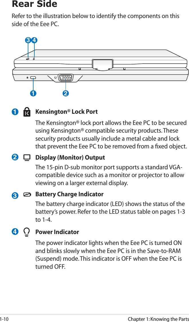 1-10Chapter 1: Knowing the Parts423Rear SideRefer to the illustration below to identify the components on this side of the Eee PC.1 23 41  Kensington® Lock Port  The Kensington® lock port allows the Eee PC to be secured using Kensington® compatible security products. These security products usually include a metal cable and lock that prevent the Eee PC to be removed from a ﬁxed object.   Display (Monitor) Output  The 15-pin D-sub monitor port supports a standard VGA-compatible device such as a monitor or projector to allow viewing on a larger external display.  Battery Charge Indicator  The battery charge indicator (LED) shows the status of the battery’s power. Refer to the LED status table on pages 1-3 to 1-4. Power Indicator  The power indicator lights when the Eee PC is turned ON and blinks slowly when the Eee PC is in the Save-to-RAM (Suspend) mode. This indicator is OFF when the Eee PC is turned OFF.