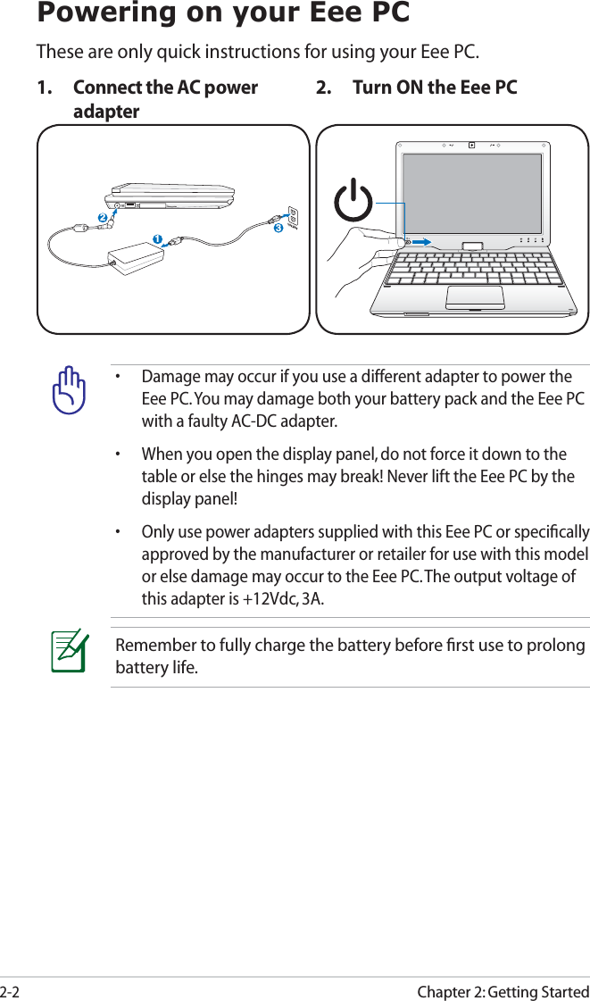 Chapter 2: Getting Started2-2Powering on your Eee PCThese are only quick instructions for using your Eee PC. 1.  Connect the AC power adapter2.  Turn ON the Eee PCRemember to fully charge the battery before ﬁrst use to prolong battery life.•  Damage may occur if you use a different adapter to power the Eee PC. You may damage both your battery pack and the Eee PC with a faulty AC-DC adapter.•  When you open the display panel, do not force it down to the table or else the hinges may break! Never lift the Eee PC by the display panel!•  Only use power adapters supplied with this Eee PC or speciﬁcally approved by the manufacturer or retailer for use with this model or else damage may occur to the Eee PC. The output voltage of this adapter is +12Vdc, 3A.123110V-220V