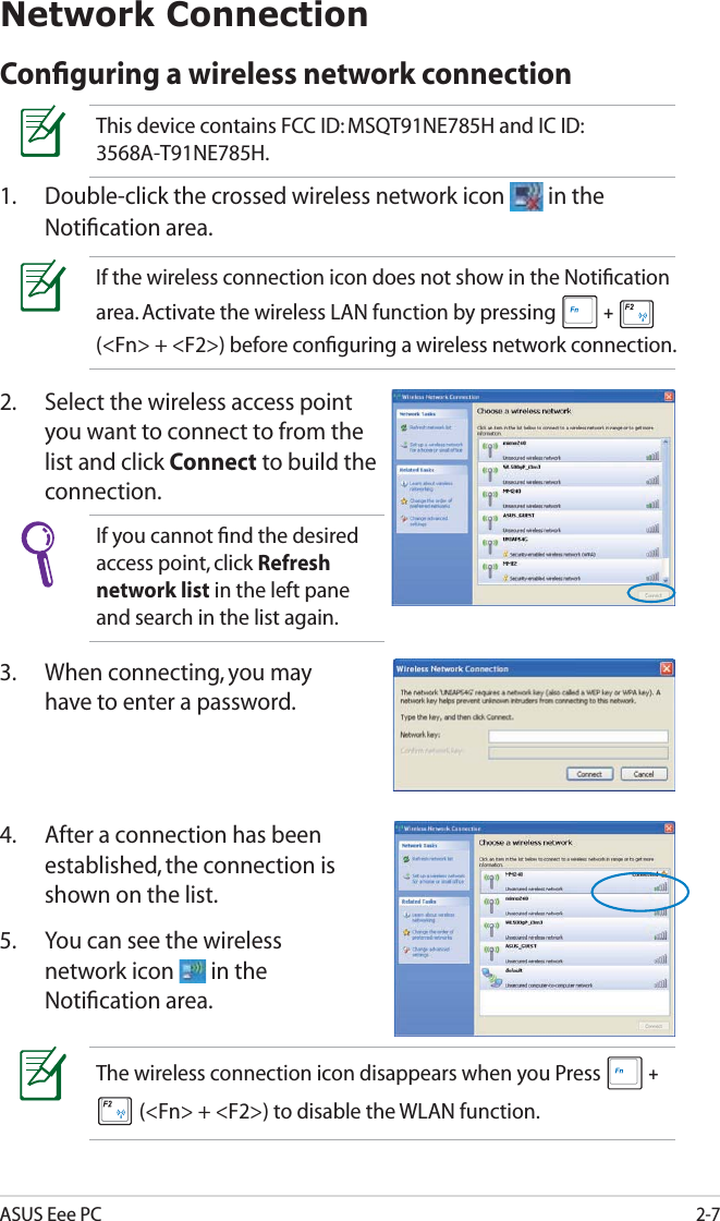 ASUS Eee PC2-7Network ConnectionConﬁguring a wireless network connectionThis device contains FCC ID: MSQT91NE785H and IC ID: 3568A-T91NE785H.1.  Double-click the crossed wireless network icon   in the Notiﬁcation area.3.  When connecting, you may have to enter a password.2.  Select the wireless access point you want to connect to from the list and click Connect to build the connection.If the wireless connection icon does not show in the Notiﬁcation area. Activate the wireless LAN function by pressing  +   (&lt;Fn&gt; + &lt;F2&gt;) before conﬁguring a wireless network connection.If you cannot ﬁnd the desired access point, click Refresh network list in the left pane and search in the list again.4.  After a connection has been established, the connection is shown on the list.5.  You can see the wireless network icon   in the Notiﬁcation area.The wireless connection icon disappears when you Press  +  (&lt;Fn&gt; + &lt;F2&gt;) to disable the WLAN function.