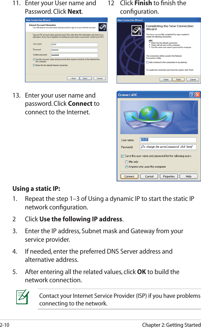 Chapter 2: Getting Started2-1011.  Enter your User name and Password. Click Next.12 Click Finish to ﬁnish the conﬁguration.13.  Enter your user name and password. Click Connect to connect to the Internet. Using a static IP:1.  Repeat the step 1–3 of Using a dynamic IP to start the static IP network conﬁguration.2 Click Use the following IP address.3.  Enter the IP address, Subnet mask and Gateway from your service provider.4.  If needed, enter the preferred DNS Server address and alternative address.5.  After entering all the related values, click OK to build the network connection.Contact your Internet Service Provider (ISP) if you have problems connecting to the network.