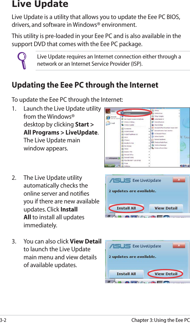 Chapter 3: Using the Eee PC3-2Live UpdateLive Update is a utility that allows you to update the Eee PC BIOS, drivers, and software in Windows® environment. This utility is pre-loaded in your Eee PC and is also available in the support DVD that comes with the Eee PC package.Live Update requires an Internet connection either through a network or an Internet Service Provider (ISP).Updating the Eee PC through the InternetTo update the Eee PC through the Internet:1.  Launch the Live Update utility from the Windows® desktop by clicking Start &gt; All Programs &gt; LiveUpdate. The Live Update main window appears.2.  The Live Update utility automatically checks the online server and notiﬁes you if there are new available updates. Click Install All to install all updates immediately.3.  You can also click View Detail to launch the Live Update main menu and view details of available updates.