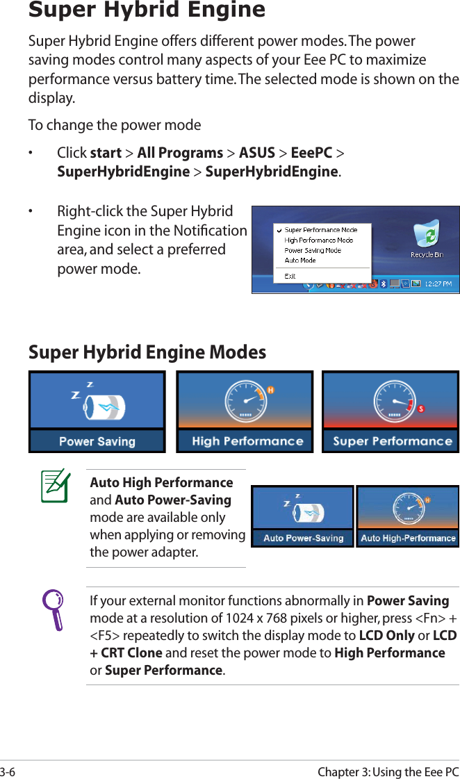 Chapter 3: Using the Eee PC3-6Super Hybrid EngineSuper Hybrid Engine offers different power modes. The power saving modes control many aspects of your Eee PC to maximize performance versus battery time. The selected mode is shown on the display. To change the power mode• Click start &gt; All Programs &gt; ASUS &gt; EeePC &gt; SuperHybridEngine &gt; SuperHybridEngine.•  Right-click the Super Hybrid Engine icon in the Notiﬁcation area, and select a preferred power mode.Super Hybrid Engine ModesAuto High Performance and Auto Power-Saving mode are available only when applying or removing the power adapter.If your external monitor functions abnormally in Power Saving mode at a resolution of 1024 x 768 pixels or higher, press &lt;Fn&gt; + &lt;F5&gt; repeatedly to switch the display mode to LCD Only or LCD + CRT Clone and reset the power mode to High Performance or Super Performance.