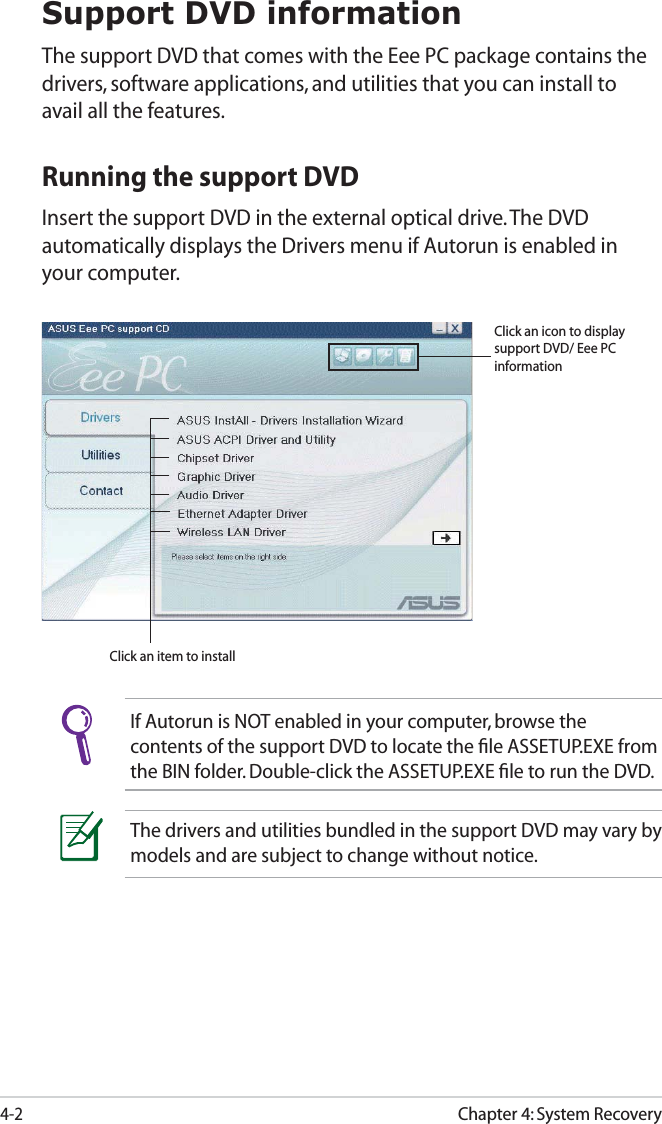Chapter 4: System Recovery4-2Support DVD informationThe support DVD that comes with the Eee PC package contains the drivers, software applications, and utilities that you can install to avail all the features.Running the support DVDInsert the support DVD in the external optical drive. The DVD automatically displays the Drivers menu if Autorun is enabled in your computer.If Autorun is NOT enabled in your computer, browse the contents of the support DVD to locate the ﬁle ASSETUP.EXE from the BIN folder. Double-click the ASSETUP.EXE ﬁle to run the DVD.The drivers and utilities bundled in the support DVD may vary by models and are subject to change without notice.Click an item to installClick an icon to display support DVD/ Eee PC information