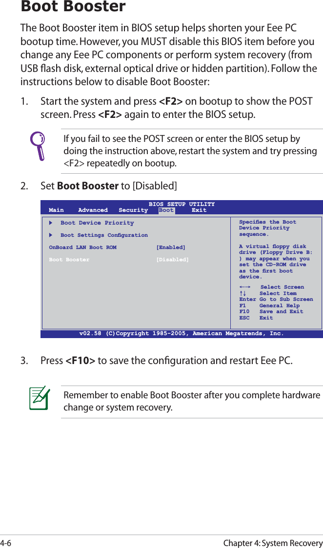 Chapter 4: System Recovery4-6Boot BoosterThe Boot Booster item in BIOS setup helps shorten your Eee PC bootup time. However, you MUST disable this BIOS item before you change any Eee PC components or perform system recovery (from USB ﬂash disk, external optical drive or hidden partition). Follow the instructions below to disable Boot Booster:1.  Start the system and press &lt;F2&gt; on bootup to show the POST screen. Press &lt;F2&gt; again to enter the BIOS setup.v02.58 (C)Copyright 1985-2005, American Megatrends, Inc.BIOS SETUP UTILITYMain    Advanced   Security   Boot     Exit    Boot Device Priority   Boot Settings ConﬁgurationOnBoard LAN Boot ROM    [Enabled]Boot Booster    [Disabled]←→   Select Screen ↑↓    Select Item Enter Go to Sub Screen F1    General Help F10   Save and Exit ESC   ExitSpeciﬁes the Boot Device Priority sequence.A virtual ﬂoppy disk drive (Floppy Drive B: ) may appear when you set the CD-ROM drive as the ﬁrst boot device.3. Press &lt;F10&gt; to save the conﬁguration and restart Eee PC.If you fail to see the POST screen or enter the BIOS setup by doing the instruction above, restart the system and try pressing &lt;F2&gt; repeatedly on bootup.2. Set Boot Booster to [Disabled] Remember to enable Boot Booster after you complete hardware change or system recovery.
