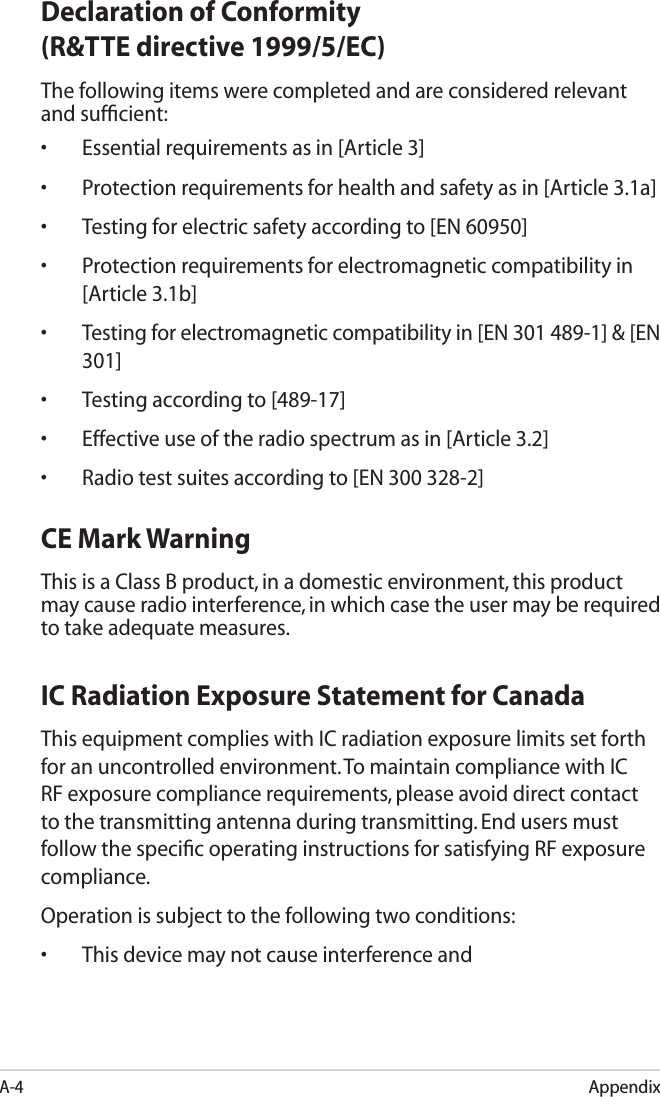 AppendixA-4Declaration of Conformity (R&amp;TTE directive 1999/5/EC)The following items were completed and are considered relevant and sufﬁcient:•  Essential requirements as in [Article 3]•  Protection requirements for health and safety as in [Article 3.1a]•  Testing for electric safety according to [EN 60950]•  Protection requirements for electromagnetic compatibility in [Article 3.1b]•  Testing for electromagnetic compatibility in [EN 301 489-1] &amp; [EN 301]•  Testing according to [489-17]•  Effective use of the radio spectrum as in [Article 3.2]•  Radio test suites according to [EN 300 328-2]CE Mark WarningThis is a Class B product, in a domestic environment, this product may cause radio interference, in which case the user may be required to take adequate measures.IC Radiation Exposure Statement for CanadaThis equipment complies with IC radiation exposure limits set forth for an uncontrolled environment. To maintain compliance with IC RF exposure compliance requirements, please avoid direct contact to the transmitting antenna during transmitting. End users must follow the speciﬁc operating instructions for satisfying RF exposure compliance.Operation is subject to the following two conditions: •  This device may not cause interference and 