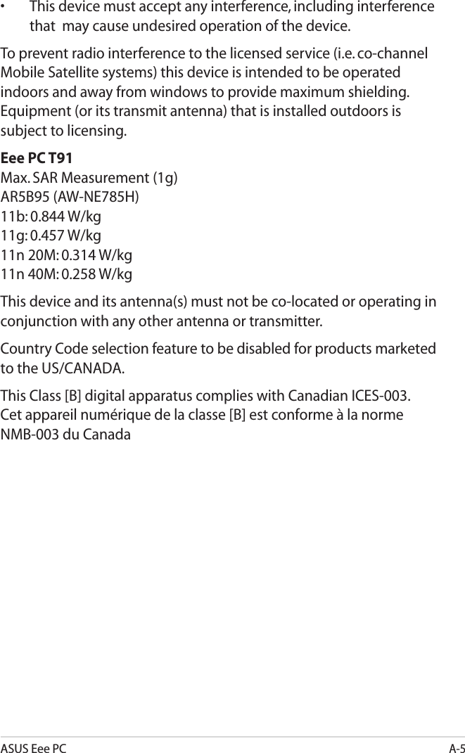 ASUS Eee PCA-5•  This device must accept any interference, including interference that  may cause undesired operation of the device.To prevent radio interference to the licensed service (i.e. co-channel Mobile Satellite systems) this device is intended to be operated indoors and away from windows to provide maximum shielding. Equipment (or its transmit antenna) that is installed outdoors is subject to licensing. Eee PC T91 Max. SAR Measurement (1g) AR5B95 (AW-NE785H) 11b: 0.844 W/kg 11g: 0.457 W/kg 11n 20M: 0.314 W/kg 11n 40M: 0.258 W/kgThis device and its antenna(s) must not be co-located or operating in conjunction with any other antenna or transmitter.Country Code selection feature to be disabled for products marketed to the US/CANADA.This Class [B] digital apparatus complies with Canadian ICES-003. Cet appareil numérique de la classe [B] est conforme à la norme NMB-003 du Canada