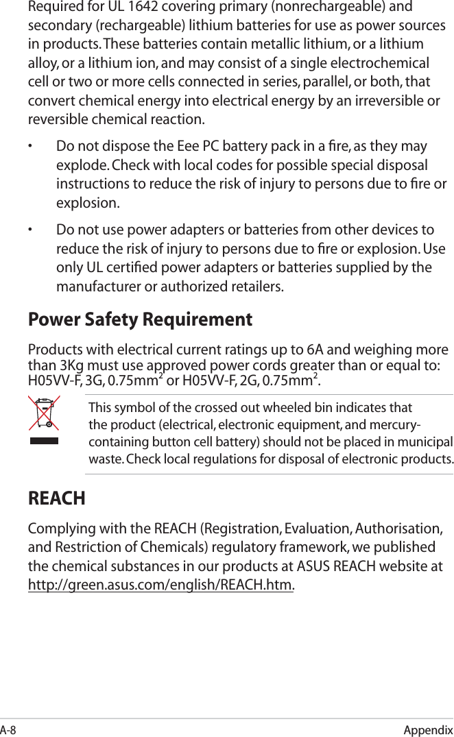 AppendixA-8Required for UL 1642 covering primary (nonrechargeable) and secondary (rechargeable) lithium batteries for use as power sources in products. These batteries contain metallic lithium, or a lithium alloy, or a lithium ion, and may consist of a single electrochemical cell or two or more cells connected in series, parallel, or both, that convert chemical energy into electrical energy by an irreversible or reversible chemical reaction. •  Do not dispose the Eee PC battery pack in a ﬁre, as they may explode. Check with local codes for possible special disposal instructions to reduce the risk of injury to persons due to ﬁre or explosion.•  Do not use power adapters or batteries from other devices to reduce the risk of injury to persons due to ﬁre or explosion. Use only UL certiﬁed power adapters or batteries supplied by the manufacturer or authorized retailers.Power Safety RequirementProducts with electrical current ratings up to 6A and weighing more than 3Kg must use approved power cords greater than or equal to: H05VV-F, 3G, 0.75mm2 or H05VV-F, 2G, 0.75mm2.This symbol of the crossed out wheeled bin indicates that the product (electrical, electronic equipment, and mercury-containing button cell battery) should not be placed in municipal waste. Check local regulations for disposal of electronic products.REACHComplying with the REACH (Registration, Evaluation, Authorisation, and Restriction of Chemicals) regulatory framework, we published the chemical substances in our products at ASUS REACH website at http://green.asus.com/english/REACH.htm.