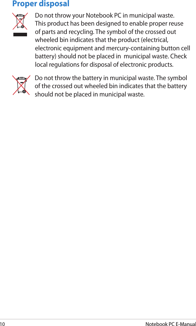 10Notebook PC E-ManualProper disposalDo not throw your Notebook PC in municipal waste. This product has been designed to enable proper reuse of parts and recycling. The symbol of the crossed out wheeled bin indicates that the product (electrical, electronic equipment and mercury-containing button cell battery) should not be placed in  municipal waste. Check local regulations for disposal of electronic products.Do not throw the battery in municipal waste. The symbol of the crossed out wheeled bin indicates that the battery should not be placed in municipal waste.
