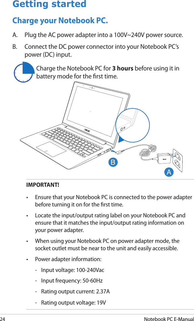 24Notebook PC E-ManualGetting startedCharge your Notebook PC.A.  Plug the AC power adapter into a 100V~240V power source.B.  Connect the DC power connector into your Notebook PC’s power (DC) input.IMPORTANT! •  Ensure that your Notebook PC is connected to the power adapter before turning it on for the rst time.•  Locate the input/output rating label on your Notebook PC and ensure that it matches the input/output rating information on your power adapter. •  When using your Notebook PC on power adapter mode, the socket outlet must be near to the unit and easily accessible.•  Power adapter information:  -  Input voltage: 100-240Vac   -  Input frequency: 50-60Hz  -  Rating output current: 2.37A  -  Rating output voltage: 19VCharge the Notebook PC for 3 hours before using it in battery mode for the rst time.