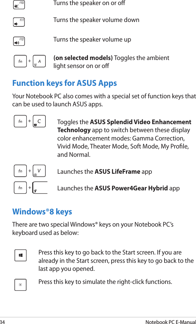 34Notebook PC E-ManualFunction keys for ASUS AppsYour Notebook PC also comes with a special set of function keys that can be used to launch ASUS apps.Windows®8 keysThere are two special Windows® keys on your Notebook PC’s keyboard used as below:Toggles the ASUS Splendid Video Enhancement Technology app to switch between these display color enhancement modes: Gamma Correction, Vivid Mode, Theater Mode, Soft Mode, My Prole, and Normal.Launches the ASUS LifeFrame appLaunches the ASUS Power4Gear Hybrid app Press this key to go back to the Start screen. If you are already in the Start screen, press this key to go back to the last app you opened.Press this key to simulate the right-click functions.Turns the speaker on or oTurns the speaker volume downTurns the speaker volume up(on selected models) Toggles the ambient light sensor on or o