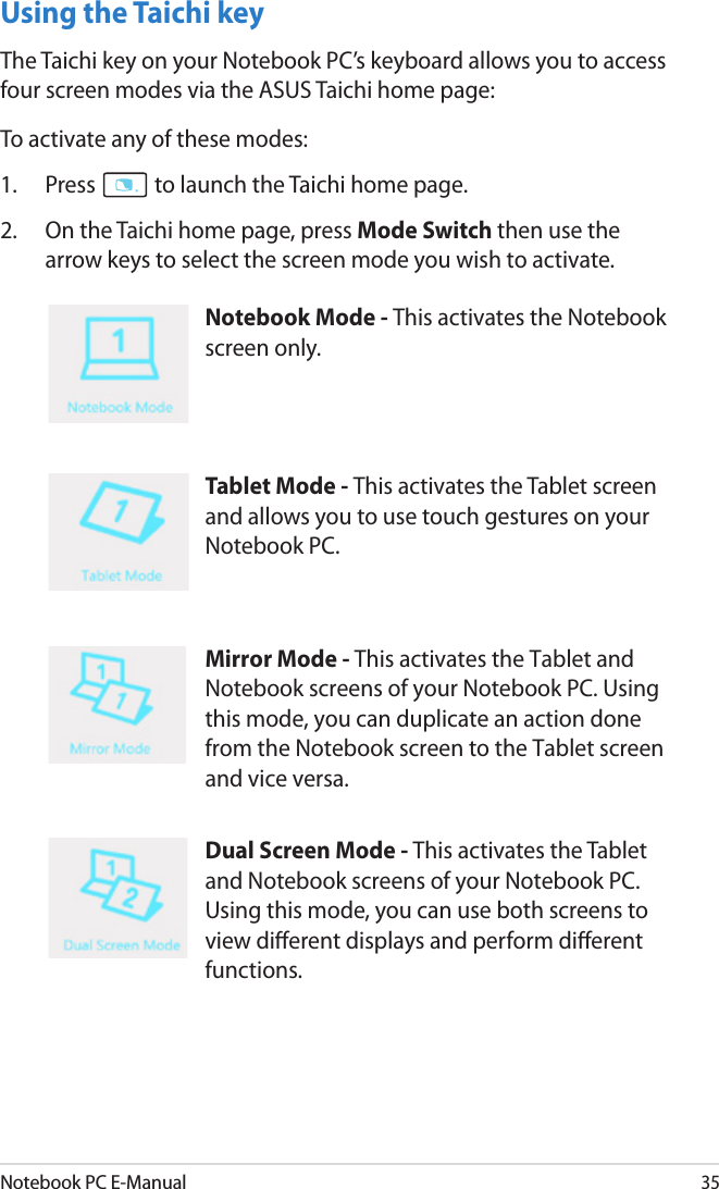 Notebook PC E-Manual35Using the Taichi keyThe Taichi key on your Notebook PC’s keyboard allows you to access four screen modes via the ASUS Taichi home page:To activate any of these modes:1.  Press   to launch the Taichi home page.2.   On the Taichi home page, press Mode Switch then use the arrow keys to select the screen mode you wish to activate.Notebook Mode - This activates the Notebook screen only. Tablet Mode - This activates the Tablet screen and allows you to use touch gestures on your Notebook PC. Mirror Mode - This activates the Tablet and Notebook screens of your Notebook PC. Using this mode, you can duplicate an action done from the Notebook screen to the Tablet screen and vice versa.Dual Screen Mode - This activates the Tablet and Notebook screens of your Notebook PC. Using this mode, you can use both screens to view dierent displays and perform dierent functions.