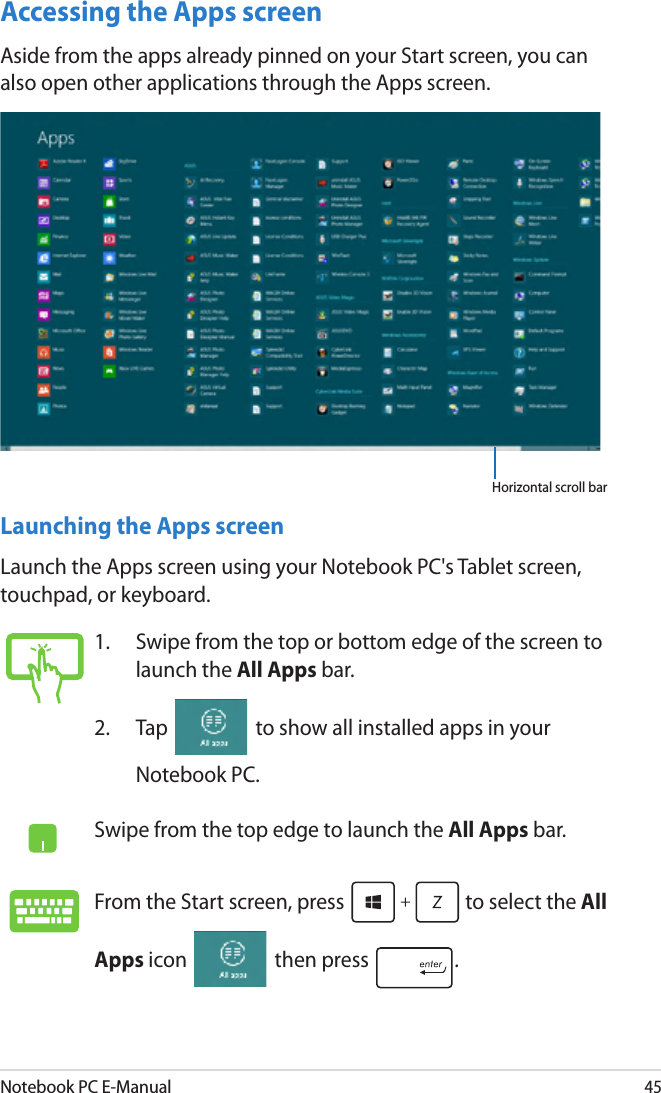 Notebook PC E-Manual45Accessing the Apps screenAside from the apps already pinned on your Start screen, you can also open other applications through the Apps screen. Horizontal scroll bar Launching the Apps screenLaunch the Apps screen using your Notebook PC&apos;s Tablet screen, touchpad, or keyboard.1.  Swipe from the top or bottom edge of the screen to launch the All Apps bar.2.  Tap   to show all installed apps in your Notebook PC.Swipe from the top edge to launch the All Apps bar.From the Start screen, press   to select the All Apps icon   then press  . 