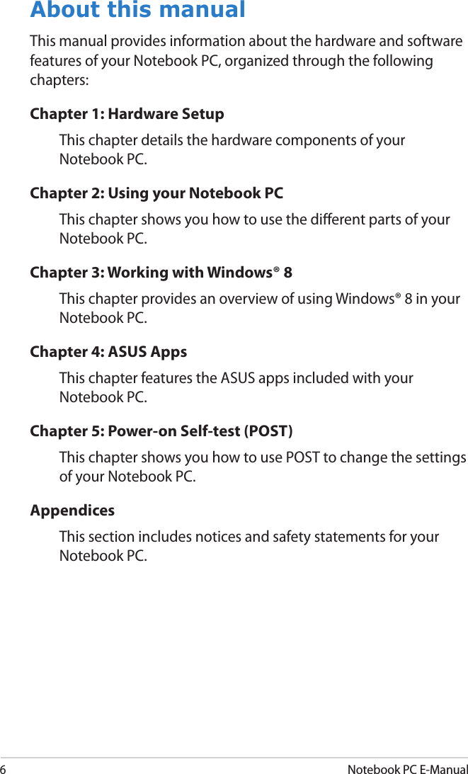 6Notebook PC E-ManualAbout this manualThis manual provides information about the hardware and software features of your Notebook PC, organized through the following chapters:Chapter 1: Hardware SetupThis chapter details the hardware components of your Notebook PC.Chapter 2: Using your Notebook PCThis chapter shows you how to use the dierent parts of your Notebook PC.Chapter 3: Working with Windows® 8This chapter provides an overview of using Windows® 8 in your Notebook PC.Chapter 4: ASUS AppsThis chapter features the ASUS apps included with your Notebook PC.Chapter 5: Power-on Self-test (POST)This chapter shows you how to use POST to change the settings of your Notebook PC.AppendicesThis section includes notices and safety statements for your Notebook PC.
