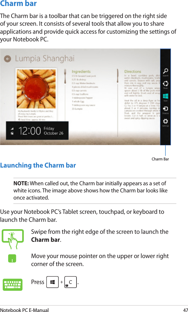 Notebook PC E-Manual47Charm barThe Charm bar is a toolbar that can be triggered on the right side of your screen. It consists of several tools that allow you to share applications and provide quick access for customizing the settings of your Notebook PC.Launching the Charm barNOTE: When called out, the Charm bar initially appears as a set of white icons. The image above shows how the Charm bar looks like once activated.Use your Notebook PC’s Tablet screen, touchpad, or keyboard to launch the Charm bar.Charm BarSwipe from the right edge of the screen to launch the Charm bar.Move your mouse pointer on the upper or lower right corner of the screen.Press  .