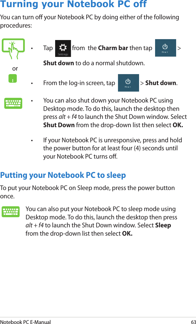 Notebook PC E-Manual63Turning your Notebook PC offYou can turn o your Notebook PC by doing either of the following procedures:Putting your Notebook PC to sleepTo put your Notebook PC on Sleep mode, press the power button once.or•  Tap  from  the Charm bar then tap  &gt; Shut down to do a normal shutdown.•  From the log-in screen, tap  &gt; Shut down.•  You can also shut down your Notebook PC using Desktop mode. To do this, launch the desktop then press alt + f4 to launch the Shut Down window. Select Shut Down from the drop-down list then select OK.•  If your Notebook PC is unresponsive, press and hold the power button for at least four (4) seconds until your Notebook PC turns o.You can also put your Notebook PC to sleep mode using Desktop mode. To do this, launch the desktop then press alt + f4 to launch the Shut Down window. Select Sleep from the drop-down list then select OK.